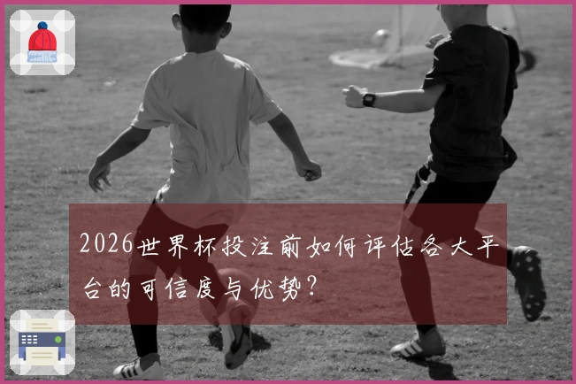 2026世界杯投注前如何评估各大平台的可信度与优势？