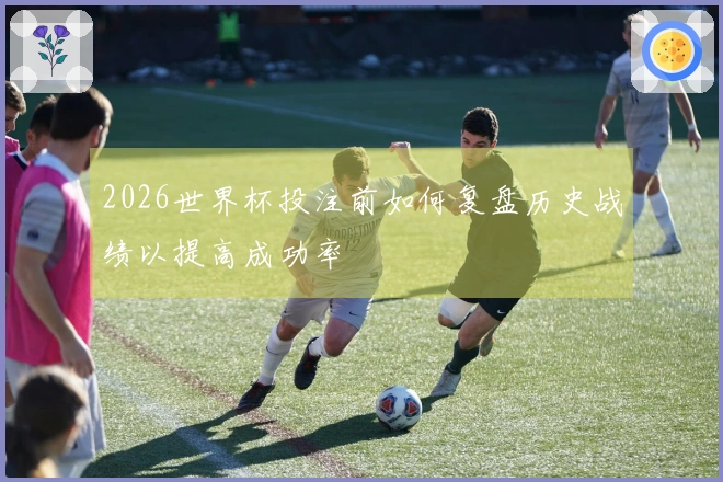2026世界杯投注前如何复盘历史战绩以提高成功率