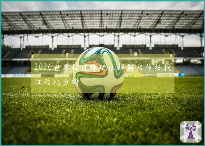 2026世界杯让球玩法详解与传统投注对比分析