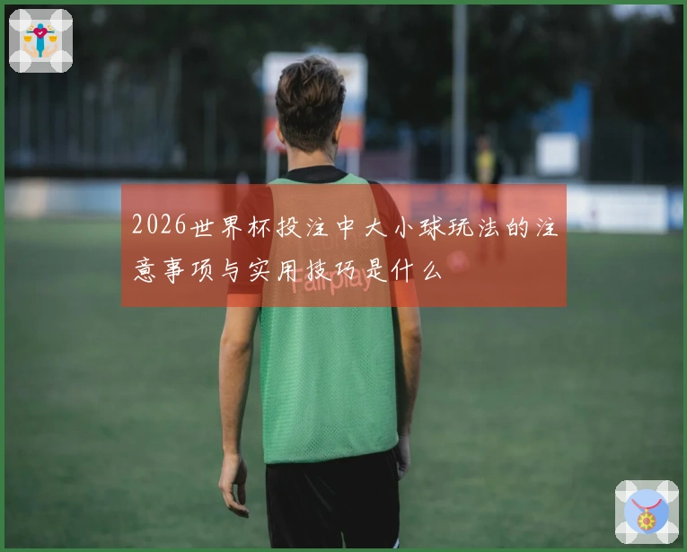 2026世界杯投注中大小球玩法的注意事项与实用技巧是什么