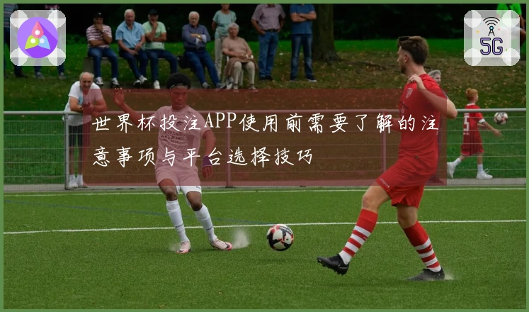 世界杯投注APP使用前需要了解的注意事项与平台选择技巧
